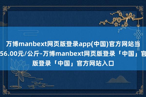 万博manbext网页版登录app(中国)官方网站当日最高报价56.00元/公斤-万博manbext网页版登录「中国」官方网站入口