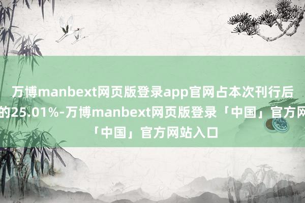 万博manbext网页版登录app官网占本次刊行后总股本的25.01%-万博manbext网页版登录「中国」官方网站入口