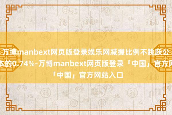 万博manbext网页版登录娱乐网减握比例不跳跃公司总股本的0.74%-万博manbext网页版登录「中国」官方网站入口