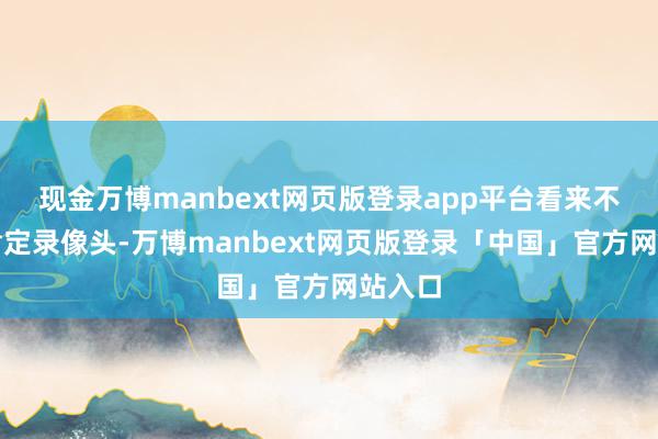 现金万博manbext网页版登录app平台看来不可太肯定录像头-万博manbext网页版登录「中国」官方网站入口