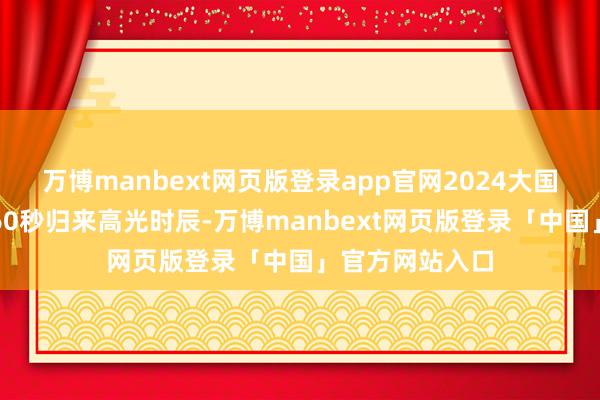 万博manbext网页版登录app官网2024大国重器再上新！60秒归来高光时辰-万博manbext网页版登录「中国」官方网站入口
